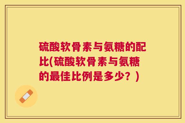 硫酸软骨素与氨糖的配比(硫酸软骨素与氨糖的最佳比例是多少？)