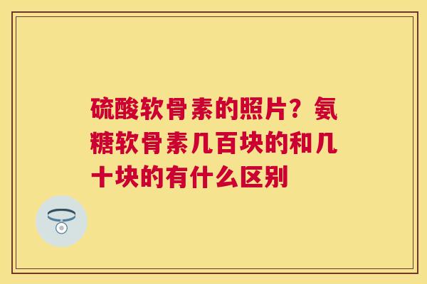 硫酸软骨素的照片？氨糖软骨素几百块的和几十块的有什么区别