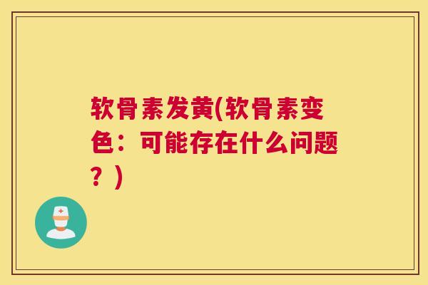 软骨素发黄(软骨素变色：可能存在什么问题？)