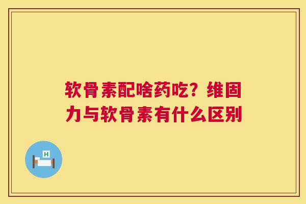 软骨素配啥药吃？维固力与软骨素有什么区别