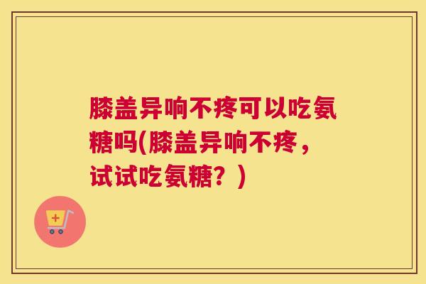 膝盖异响不疼可以吃氨糖吗(膝盖异响不疼,试试吃氨糖?)