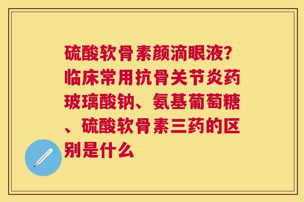 硫酸软骨素颜滴眼液？临床常用抗骨关节炎药玻璃酸钠、氨基葡萄糖、硫酸软骨素三药的区别是什么