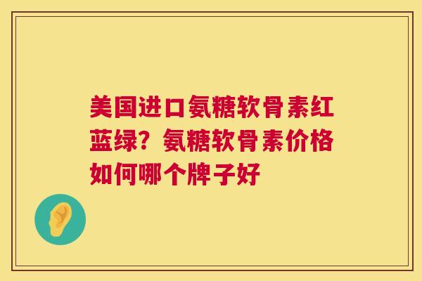 美国进口氨糖软骨素红蓝绿?氨糖软骨素价格如何哪个牌子好