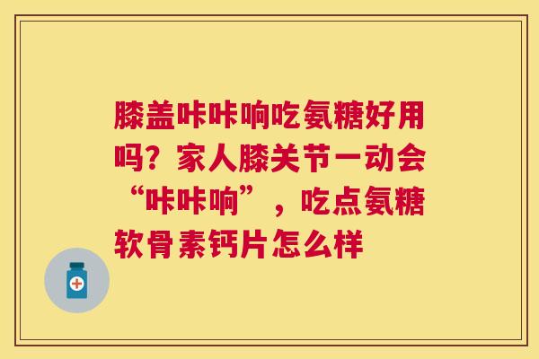 膝盖咔咔响吃氨糖好用吗？家人膝关节一动会“咔咔响”，吃点氨糖软骨素钙片怎么样