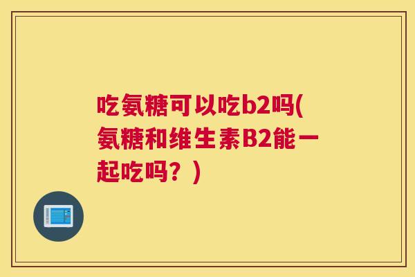 吃氨糖可以吃b2吗(氨糖和维生素B2能一起吃吗？)