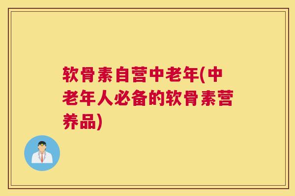 软骨素自营中老年(中老年人必备的软骨素营养品)