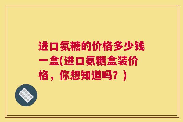 进口氨糖的价格多少钱一盒(进口氨糖盒装价格，你想知道吗？)