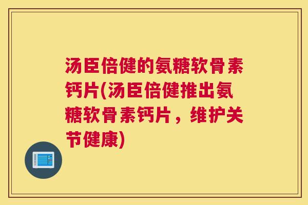 汤臣倍健的氨糖软骨素钙片(汤臣倍健推出氨糖软骨素钙片，维护关节健康)