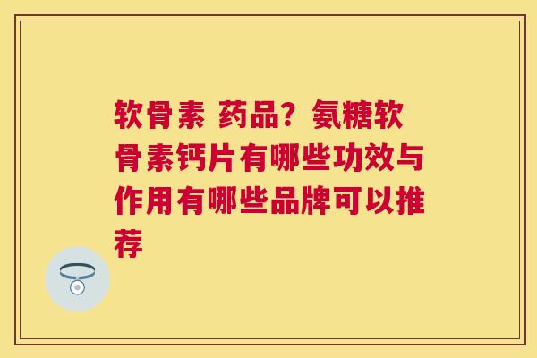 软骨素 药品？氨糖软骨素钙片有哪些功效与作用有哪些品牌可以推荐