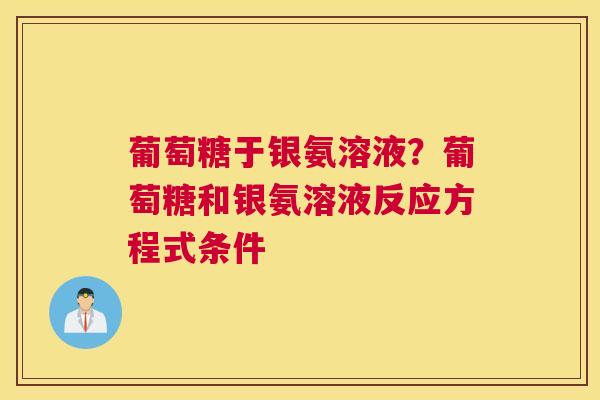 葡萄糖于银氨溶液？葡萄糖和银氨溶液反应方程式条件