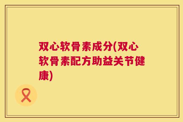 双心软骨素成分(双心软骨素配方助益关节健康)