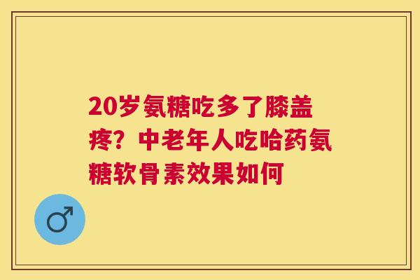 20岁氨糖吃多了膝盖疼？中老年人吃哈药氨糖软骨素效果如何