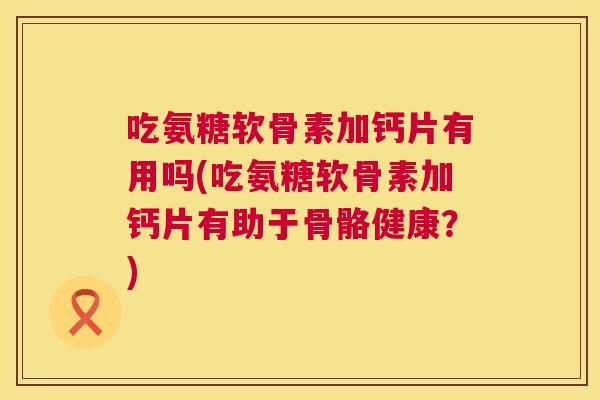 吃氨糖软骨素加钙片有用吗(吃氨糖软骨素加钙片有助于骨骼健康？)