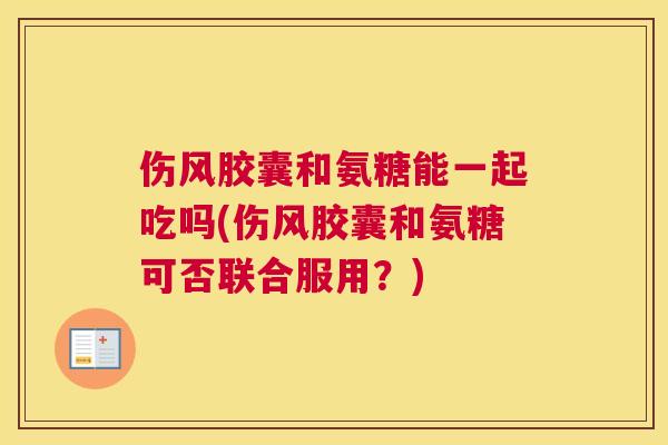 伤风胶囊和氨糖能一起吃吗(伤风胶囊和氨糖可否联合服用？)