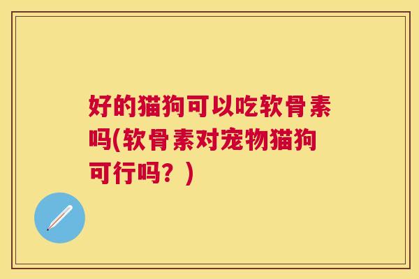 好的猫狗可以吃软骨素吗(软骨素对宠物猫狗可行吗？)