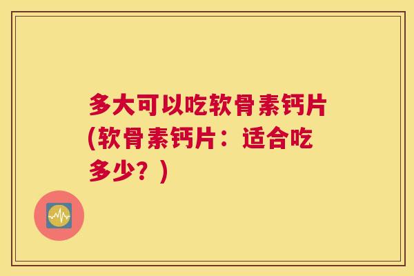 多大可以吃软骨素钙片(软骨素钙片：适合吃多少？)