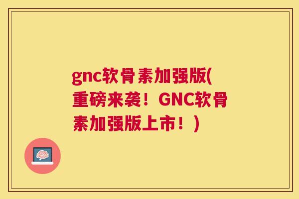 gnc软骨素加强版(重磅来袭！GNC软骨素加强版上市！)