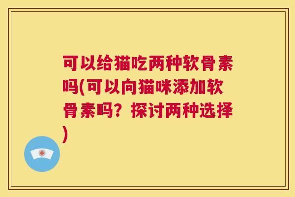 可以给猫吃两种软骨素吗(可以向猫咪添加软骨素吗？探讨两种选择)