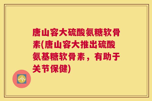 唐山容大硫酸氨糖软骨素(唐山容大推出硫酸氨基糖软骨素，有助于关节保健)