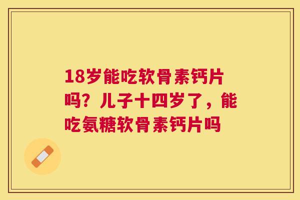 18岁能吃软骨素钙片吗?儿子十四岁了,能吃氨糖软骨素钙片吗