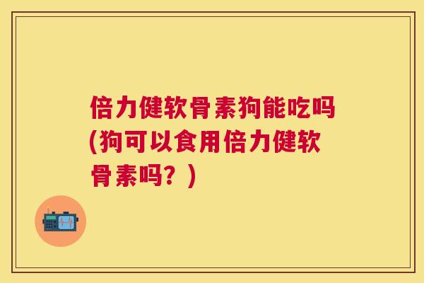 倍力健软骨素狗能吃吗(狗可以食用倍力健软骨素吗？)