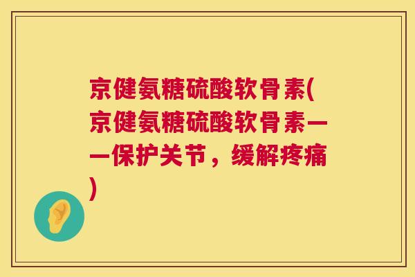 京健氨糖硫酸软骨素(京健氨糖硫酸软骨素——保护关节，缓解疼痛)