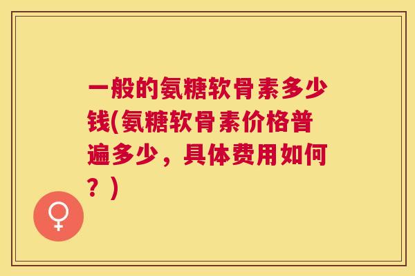 一般的氨糖软骨素多少钱(氨糖软骨素价格普遍多少，具体费用如何？)