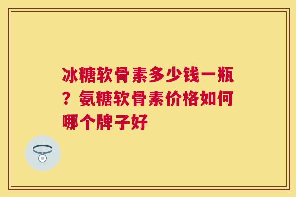 冰糖软骨素多少钱一瓶？氨糖软骨素价格如何哪个牌子好