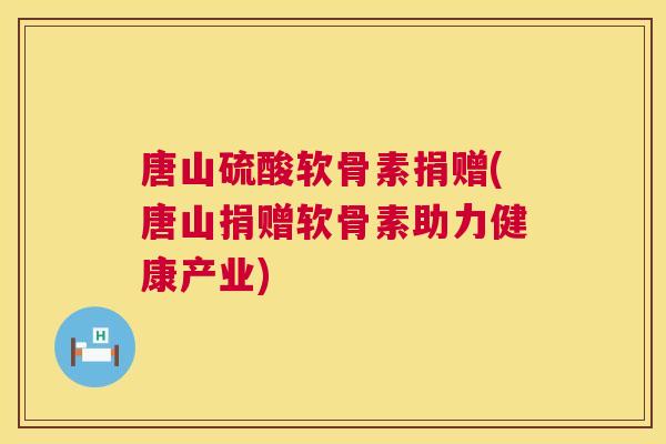 唐山硫酸软骨素捐赠(唐山捐赠软骨素助力健康产业)