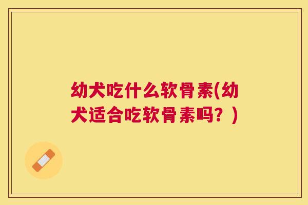 幼犬吃什么软骨素(幼犬适合吃软骨素吗？)