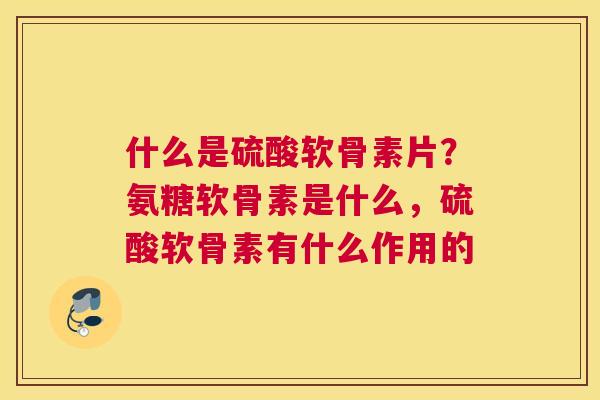 什么是硫酸软骨素片？氨糖软骨素是什么，硫酸软骨素有什么作用的