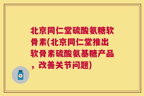 北京同仁堂硫酸氨糖软骨素(北京同仁堂推出软骨素硫酸氨基糖产品，改善关节问题)