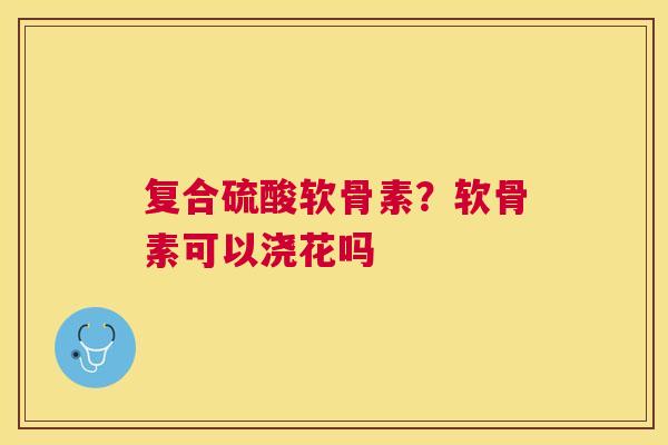 复合硫酸软骨素？软骨素可以浇花吗