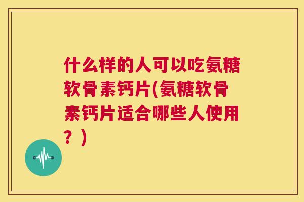 什么样的人可以吃氨糖软骨素钙片(氨糖软骨素钙片适合哪些人使用？)