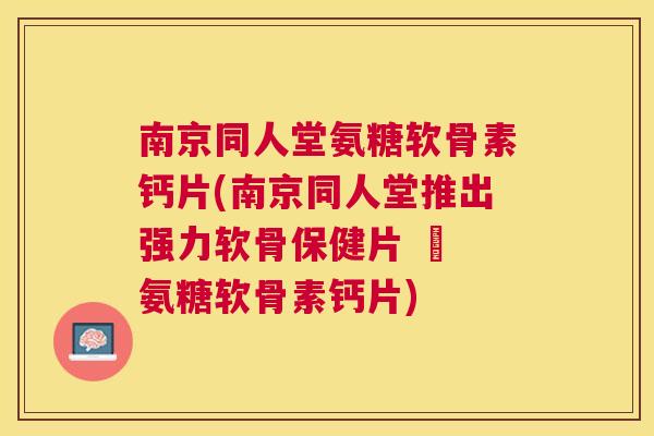 南京同人堂氨糖软骨素钙片(南京同人堂推出强力软骨保健片 – 氨糖软骨素钙片)