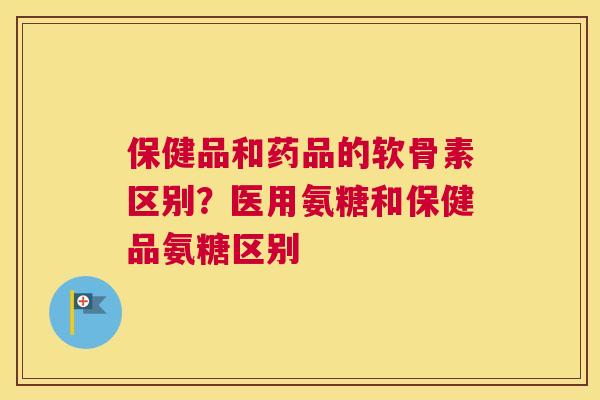 保健品和药品的软骨素区别？医用氨糖和保健品氨糖区别
