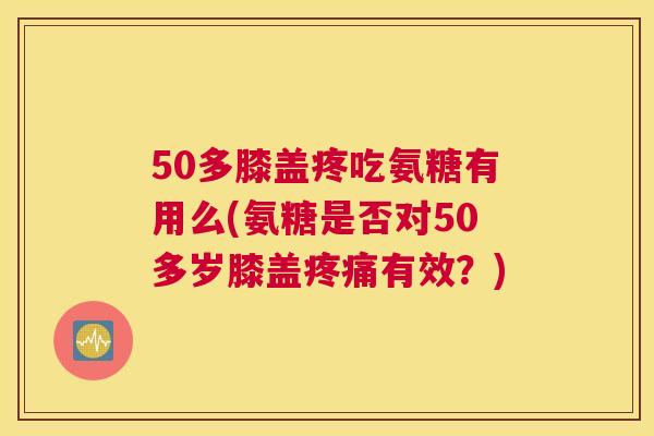 50多膝盖疼吃氨糖有用么(氨糖是否对50多岁膝盖疼痛有效？)
