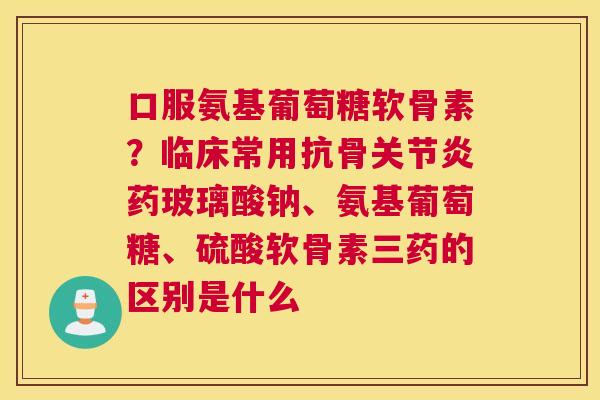 口服氨基葡萄糖软骨素？临床常用抗骨关节炎药玻璃酸钠、氨基葡萄糖、硫酸软骨素三药的区别是什么
