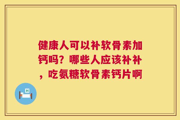 健康人可以补软骨素加钙吗？哪些人应该补补，吃氨糖软骨素钙片啊