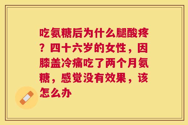 吃氨糖后为什么腿酸疼？四十六岁的女性，因膝盖冷痛吃了两个月氨糖，感觉没有效果，该怎么办
