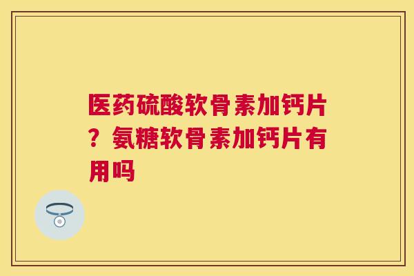 医药硫酸软骨素加钙片？氨糖软骨素加钙片有用吗