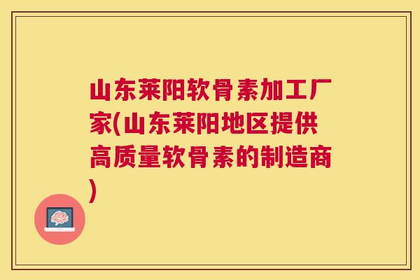 山东莱阳软骨素加工厂家(山东莱阳地区提供高质量软骨素的制造商)