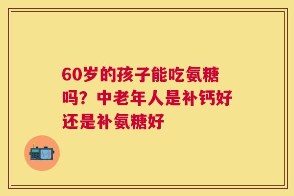 60岁的孩子能吃氨糖吗？中老年人是补钙好还是补氨糖好