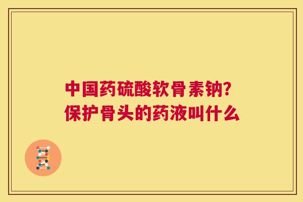 中国药硫酸软骨素钠？保护骨头的药液叫什么