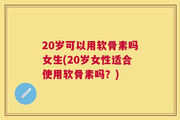 20岁可以用软骨素吗女生(20岁女性适合使用软骨素吗？)