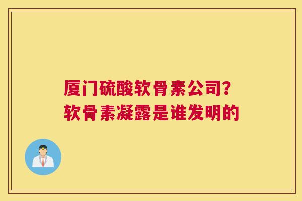 厦门硫酸软骨素公司？软骨素凝露是谁发明的