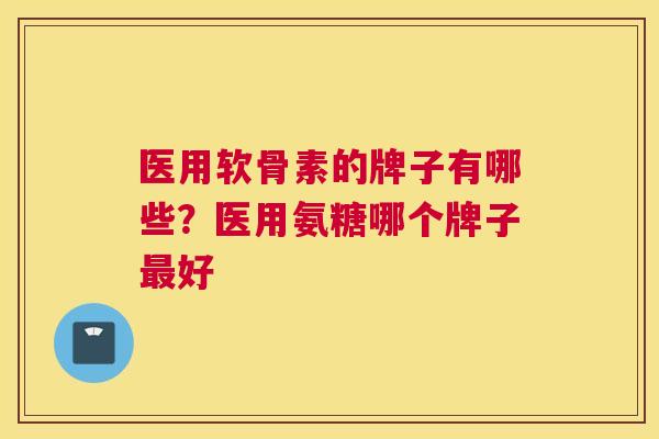 医用软骨素的牌子有哪些？医用氨糖哪个牌子好