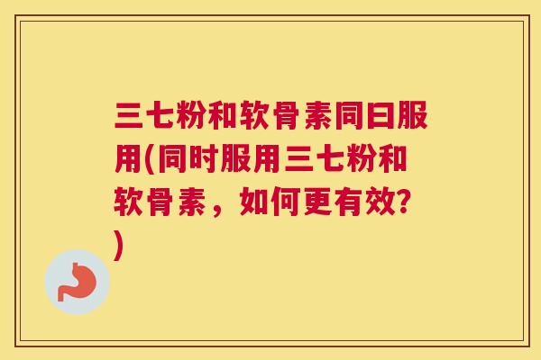 三七粉和软骨素同曰服用(同时服用三七粉和软骨素，如何更有效？)