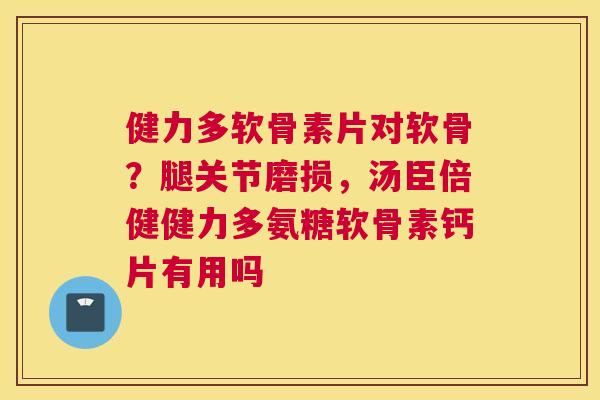 健力多软骨素片对软骨？腿关节磨损，汤臣倍健健力多氨糖软骨素钙片有用吗
