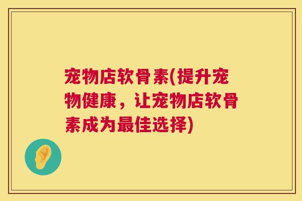 宠物店软骨素(提升宠物健康，让宠物店软骨素成为最佳选择)
